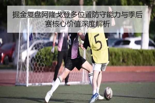 掘金复盘阿隆戈登多位置防守能力与季后赛核心价值深度解析