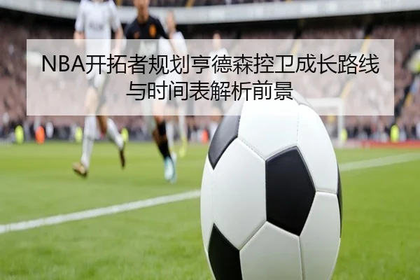 NBA开拓者规划亨德森控卫成长路线与时间表解析前景