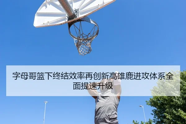 字母哥篮下终结效率再创新高雄鹿进攻体系全面提速升级