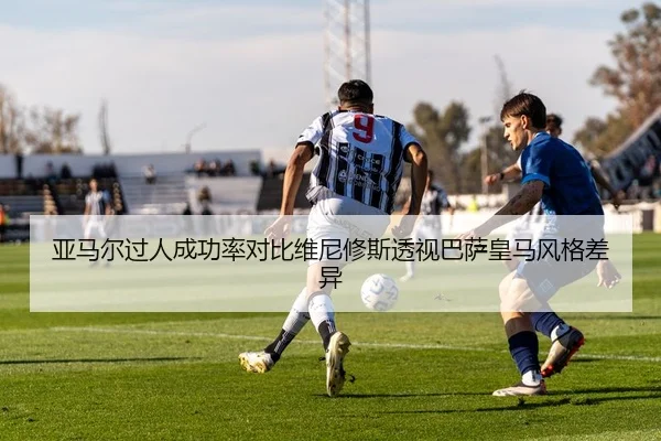 亚马尔过人成功率对比维尼修斯透视巴萨皇马风格差异